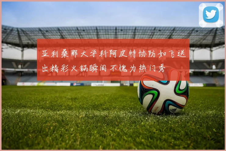 亚利桑那大学科阿皮特协防如飞送出精彩火锅瞬间不愧为热门秀