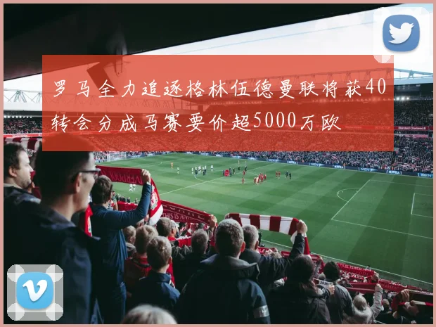 罗马全力追逐格林伍德曼联将获40转会分成马赛要价超5000万欧