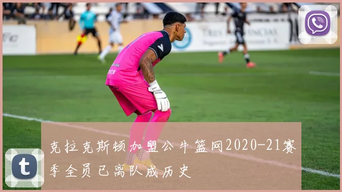 克拉克斯顿加盟公牛篮网2020-21赛季全员已离队成历史