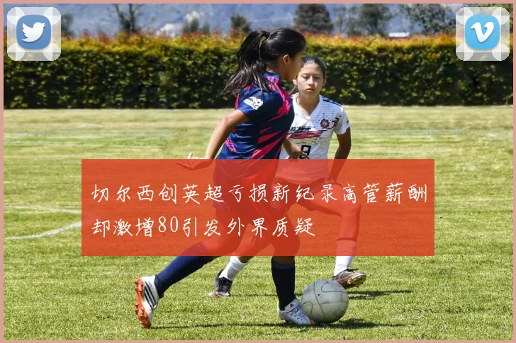 切尔西创英超亏损新纪录高管薪酬却激增80引发外界质疑