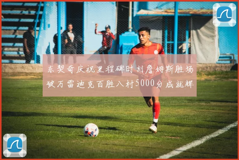 东契奇庆祝里程碑时刻詹姆斯胜场破万雷迪克百胜八村5000分成就辉煌