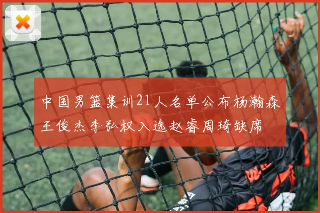 中国男篮集训21人名单公布杨瀚森王俊杰李弘权入选赵睿周琦缺席