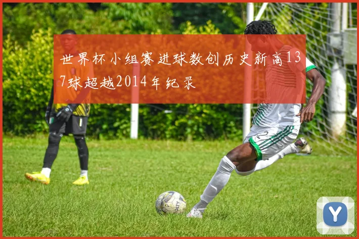 世界杯小组赛进球数创历史新高137球超越2014年纪录